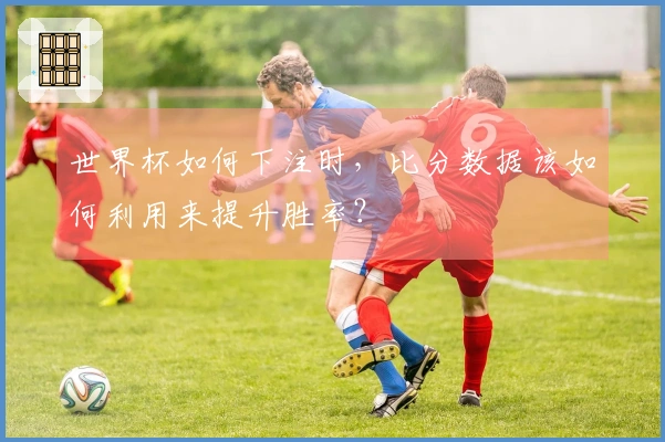 世界杯如何下注时，比分数据该如何利用来提升胜率？