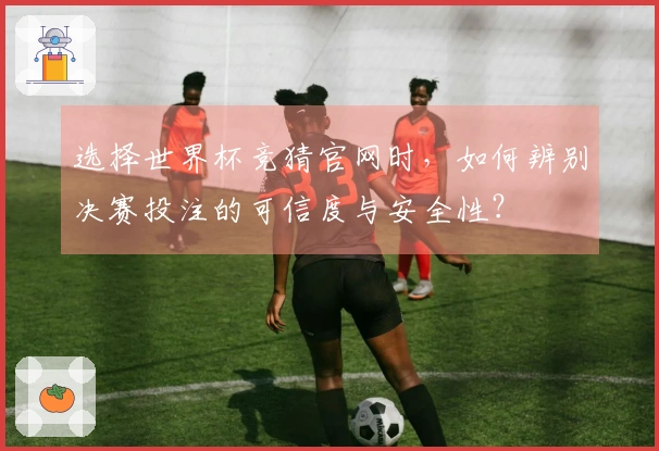选择世界杯竞猜官网时，如何辨别决赛投注的可信度与安全性？